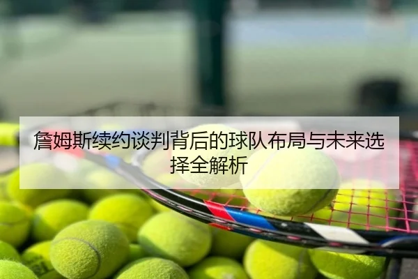 詹姆斯续约谈判背后的球队布局与未来选择全解析