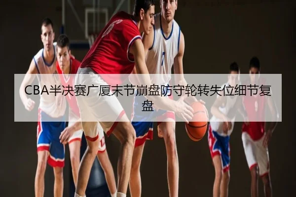 CBA半决赛广厦末节崩盘防守轮转失位细节复盘