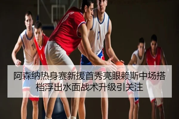 阿森纳热身赛新援首秀亮眼赖斯中场搭档浮出水面战术升级引关注