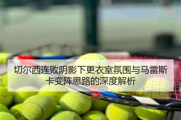 切尔西连败阴影下更衣室氛围与马雷斯卡变阵思路的深度解析